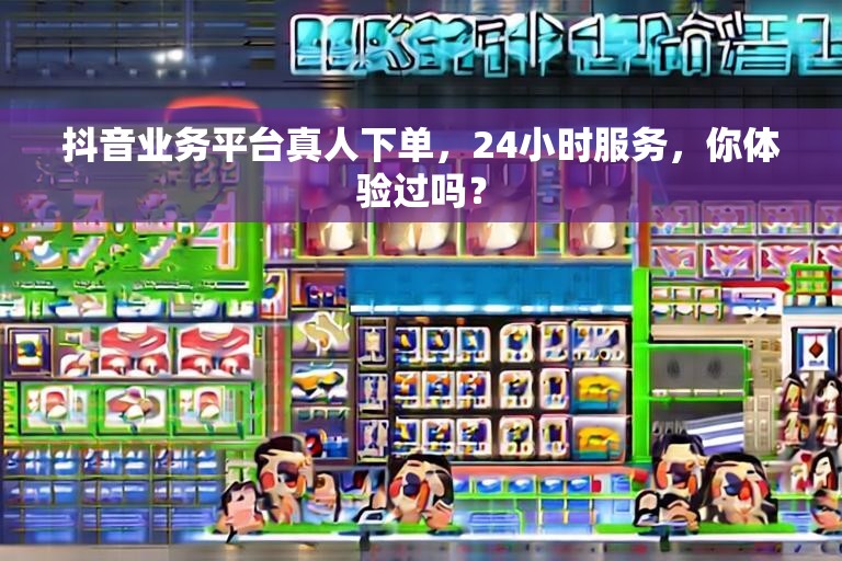 抖音业务平台真人下单，24小时服务，你体验过吗？